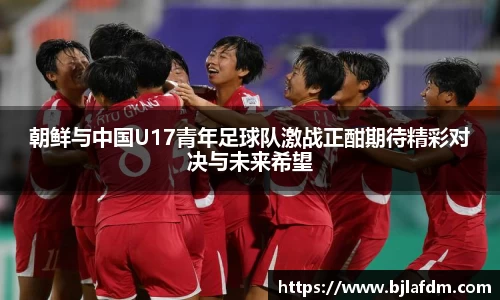 朝鲜与中国U17青年足球队激战正酣期待精彩对决与未来希望